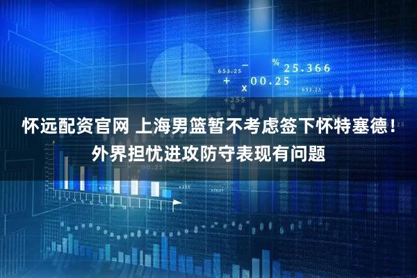 怀远配资官网 上海男篮暂不考虑签下怀特塞德！外界担忧进攻防守表现有问题