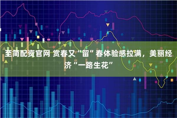 至简配资官网 赏春又“留”春体验感拉满，美丽经济“一路生花”