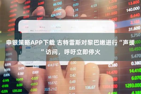 申银策略APP下载 古特雷斯对黎巴嫩进行“声援”访问，呼吁立即停火
