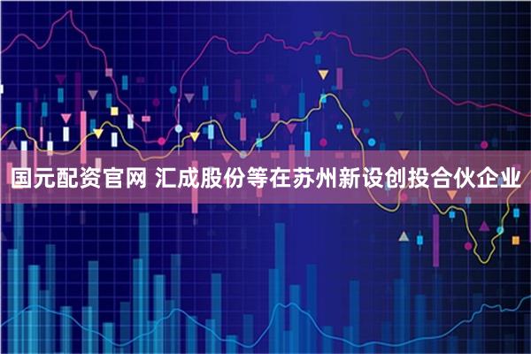 国元配资官网 汇成股份等在苏州新设创投合伙企业