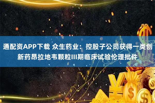 通配资APP下载 众生药业：控股子公司获得一类创新药昂拉地韦颗粒III期临床试验伦理批件