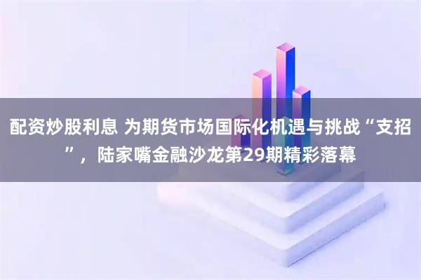 配资炒股利息 为期货市场国际化机遇与挑战“支招”，陆家嘴金融沙龙第29期精彩落幕