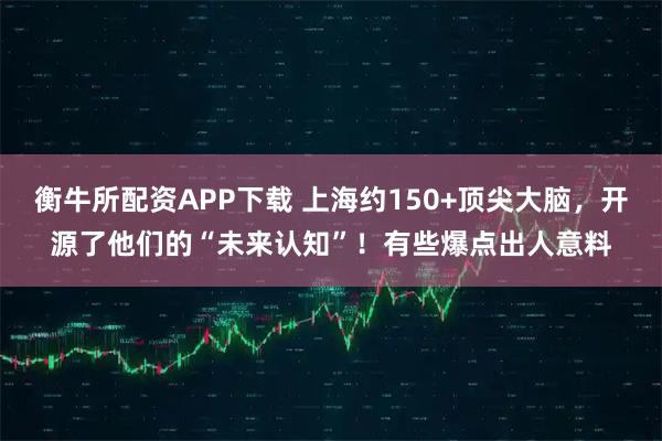 衡牛所配资APP下载 上海约150+顶尖大脑，开源了他们的“未来认知”！有些爆点出人意料