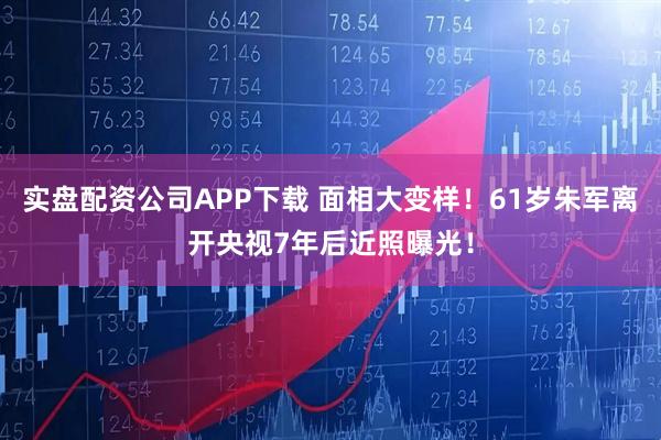 实盘配资公司APP下载 面相大变样！61岁朱军离开央视7年后近照曝光！