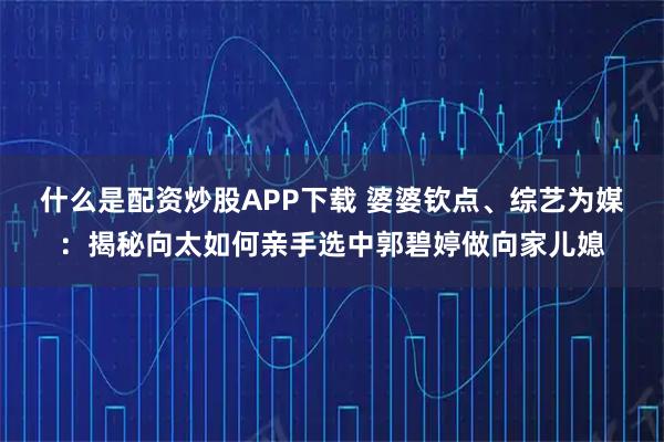 什么是配资炒股APP下载 婆婆钦点、综艺为媒：揭秘向太如何亲手选中郭碧婷做向家儿媳