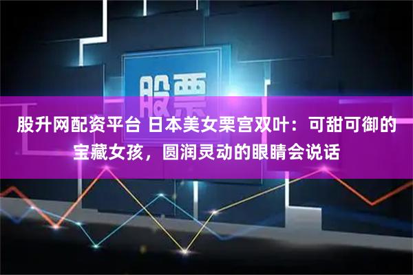 股升网配资平台 日本美女栗宫双叶：可甜可御的宝藏女孩，圆润灵动的眼睛会说话