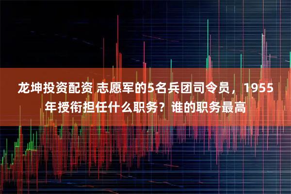 龙坤投资配资 志愿军的5名兵团司令员，1955年授衔担任什么职务？谁的职务最高