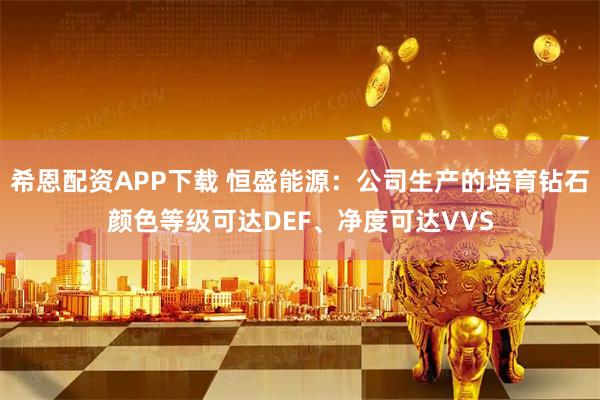 希恩配资APP下载 恒盛能源：公司生产的培育钻石颜色等级可达DEF、净度可达VVS