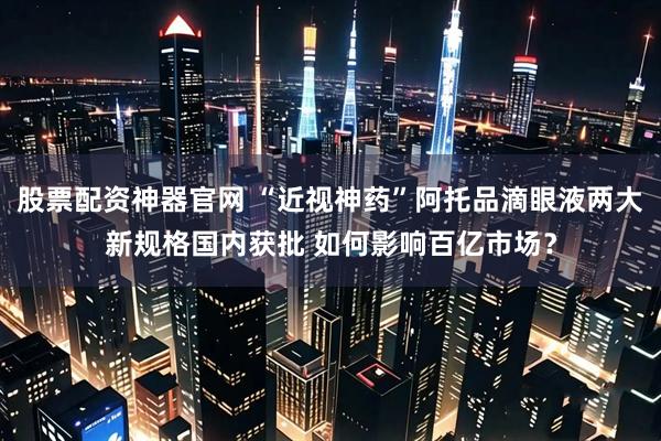 股票配资神器官网 “近视神药”阿托品滴眼液两大新规格国内获批 如何影响百亿市场？