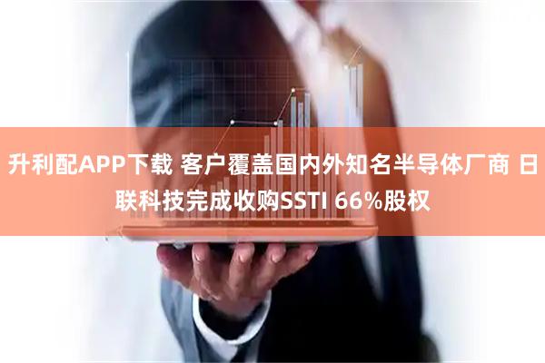 升利配APP下载 客户覆盖国内外知名半导体厂商 日联科技完成收购SSTI 66%股权