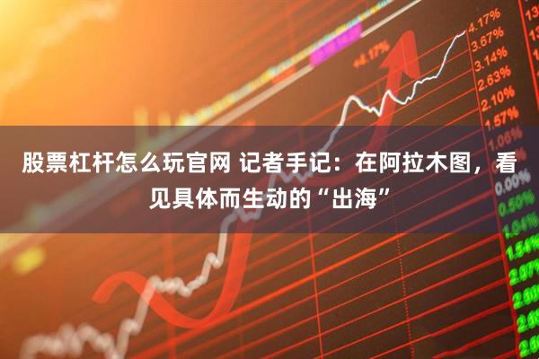 股票杠杆怎么玩官网 记者手记：在阿拉木图，看见具体而生动的“出海”