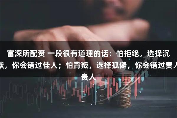 富深所配资 一段很有道理的话：怕拒绝，选择沉默，你会错过佳人；怕背叛，选择孤僻，你会错过贵人
