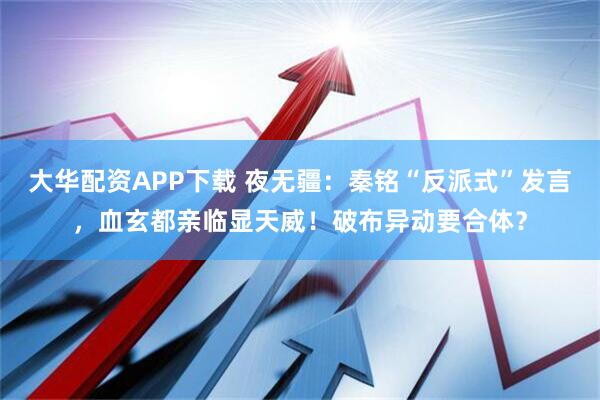 大华配资APP下载 夜无疆：秦铭“反派式”发言，血玄都亲临显天威！破布异动要合体？