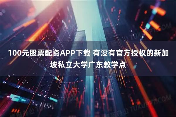 100元股票配资APP下载 有没有官方授权的新加坡私立大学广东教学点