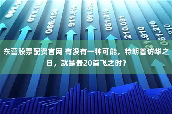 东营股票配资官网 有没有一种可能，特朗普访华之日，就是轰20首飞之时？