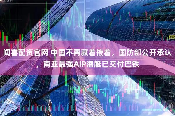 闻喜配资官网 中国不再藏着掖着，国防部公开承认，南亚最强AIP潜艇已交付巴铁