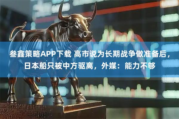 叁鑫策略APP下载 高市说为长期战争做准备后，日本船只被中方驱离，外媒：能力不够