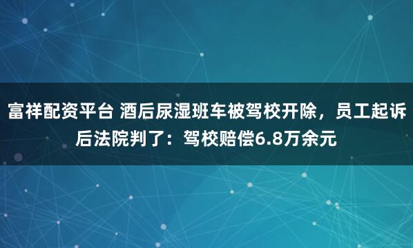 富祥配资平台 酒后尿湿班车被驾校开除，员工起诉后法院判了：驾校赔偿6.8万余元