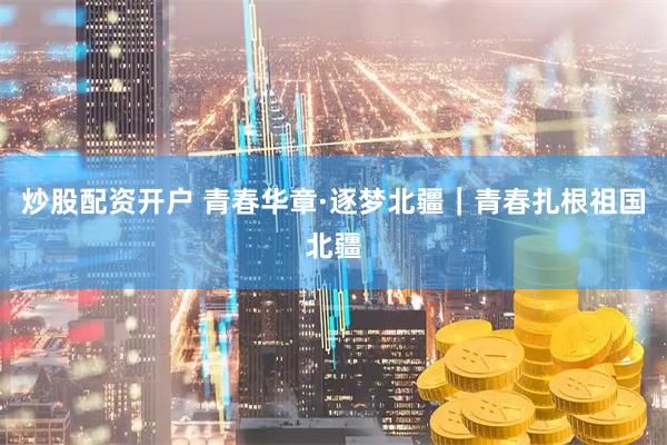炒股配资开户 青春华章·逐梦北疆｜青春扎根祖国北疆