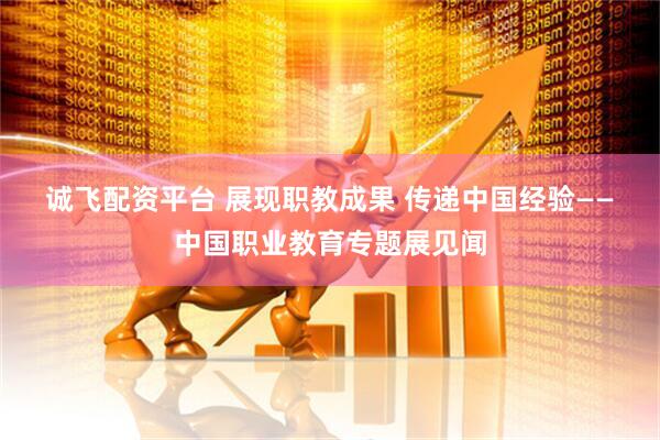诚飞配资平台 展现职教成果 传递中国经验——中国职业教育专题展见闻